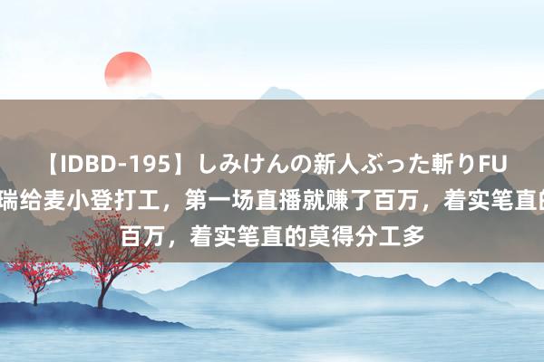 【IDBD-195】しみけんの新人ぶった斬りFUCK 6本番 瑞瑞给麦小登打工，第一场直播就赚了百万，着实笔直的莫得分工多