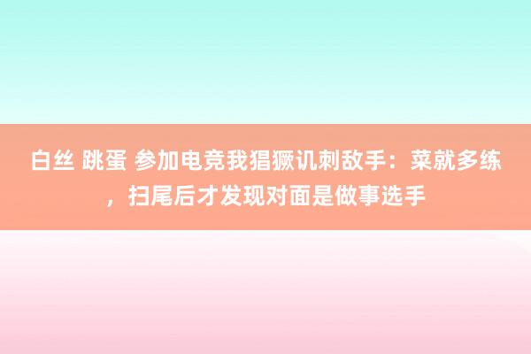 白丝 跳蛋 参加电竞我猖獗讥刺敌手：菜就多练，扫尾后才发现对面是做事选手