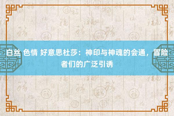 白丝 色情 好意思杜莎：神印与神魂的会通，冒险者们的广泛引诱