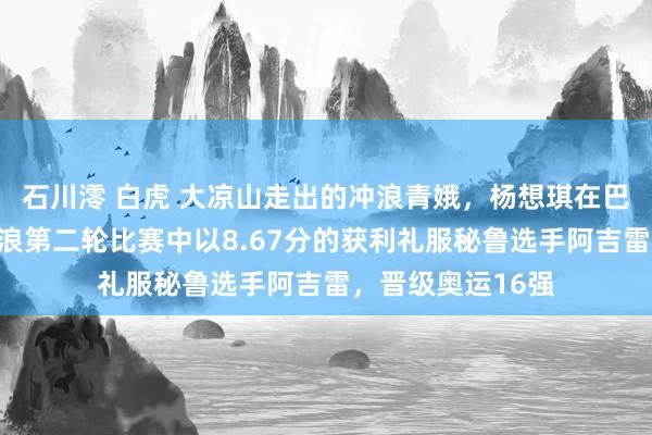 石川澪 白虎 大凉山走出的冲浪青娥，杨想琪在巴黎奥运会女子冲浪第二轮比赛中以8.67分的获利礼服秘鲁选手阿吉雷，晋级奥运16强