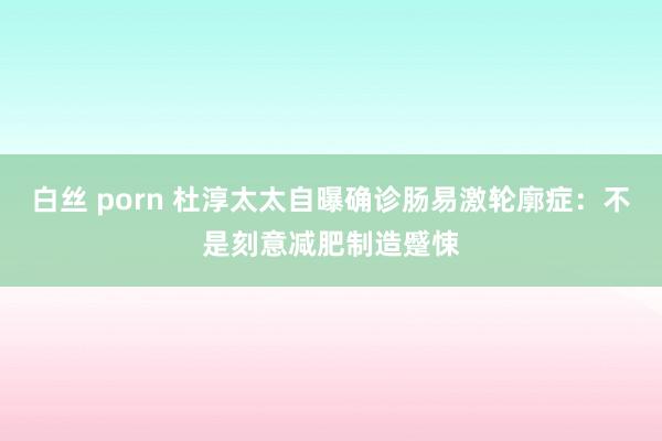 白丝 porn 杜淳太太自曝确诊肠易激轮廓症：不是刻意减肥制造蹙悚