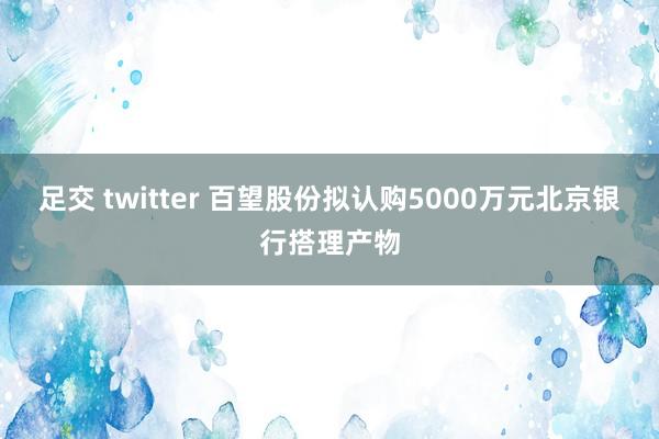 足交 twitter 百望股份拟认购5000万元北京银行搭理产物