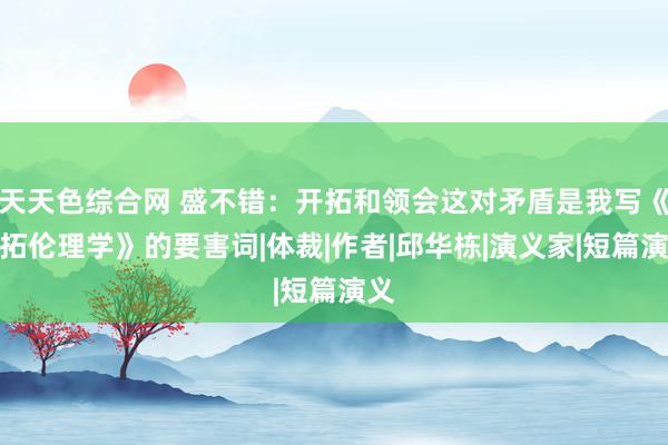 天天色综合网 盛不错：开拓和领会这对矛盾是我写《开拓伦理学》的要害词|体裁|作者|邱华栋|演义家|短篇演义