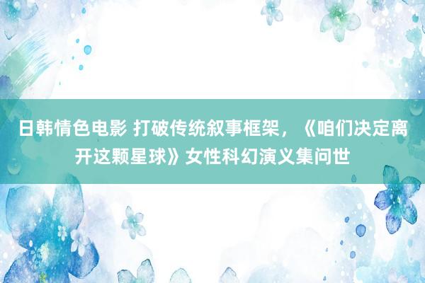 日韩情色电影 打破传统叙事框架，《咱们决定离开这颗星球》女性科幻演义集问世