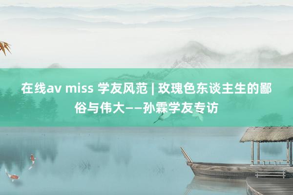 在线av miss 学友风范 | 玫瑰色东谈主生的鄙俗与伟大——孙霖学友专访