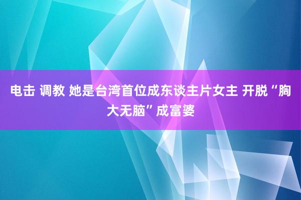 电击 调教 她是台湾首位成东谈主片女主 开脱“胸大无脑”成富婆