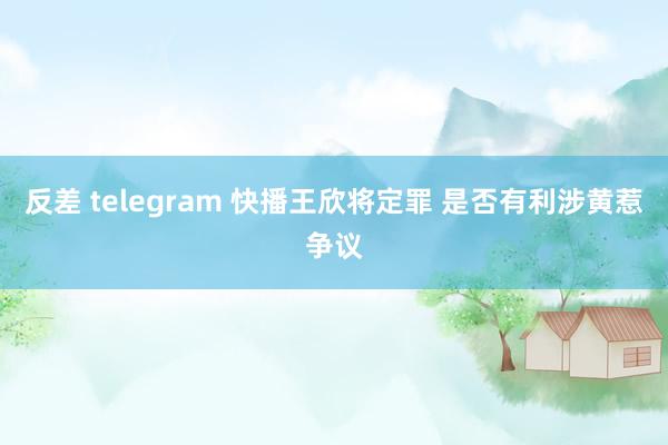 反差 telegram 快播王欣将定罪 是否有利涉黄惹争议