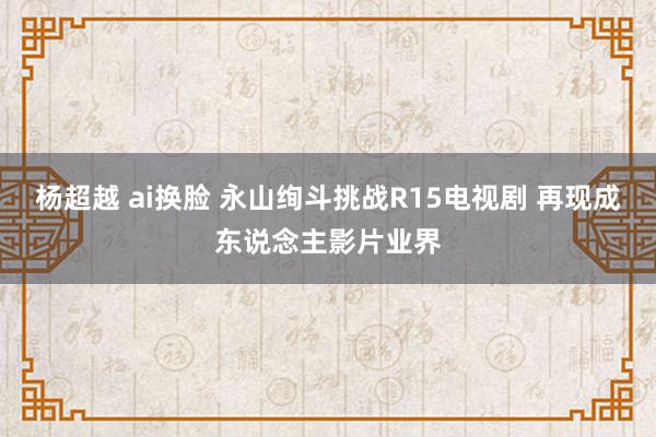 杨超越 ai换脸 永山绚斗挑战R15电视剧 再现成东说念主影片业界