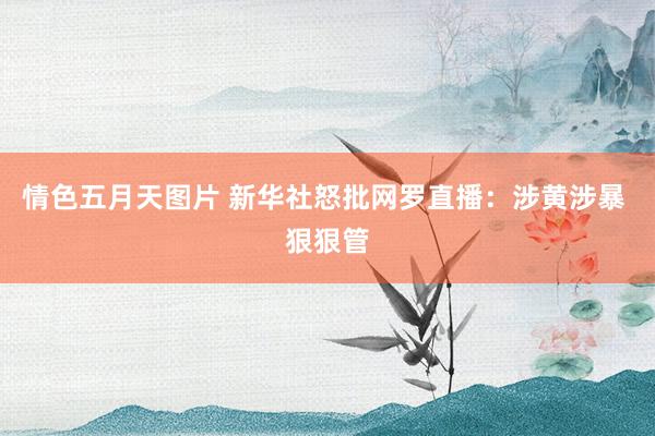 情色五月天图片 新华社怒批网罗直播：涉黄涉暴 狠狠管