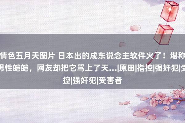 情色五月天图片 日本出的成东说念主软件火了！堪称保护男性皑皑，网友却把它骂上了天...|原田|指控|强奸犯|受害者