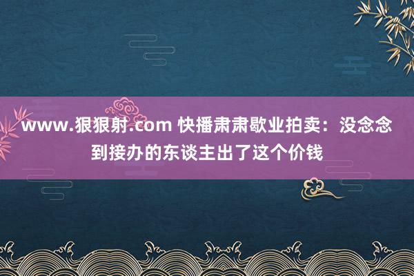 www.狠狠射.com 快播肃肃歇业拍卖：没念念到接办的东谈主出了这个价钱