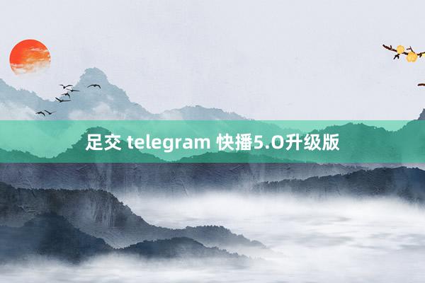 足交 telegram 快播5.O升级版