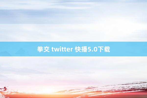 拳交 twitter 快播5.0下载