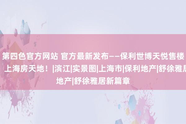 第四色官方网站 官方最新发布——保利世博天悦售楼处直销！上海房天地！|滨江|实景图|上海市|保利地产|舒徐雅居新篇章