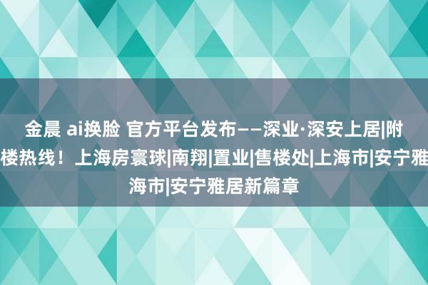 金晨 ai换脸 官方平台发布——深业·深安上居|附设备商售楼热线！上海房寰球|南翔|置业|售楼处|上海市|安宁雅居新篇章