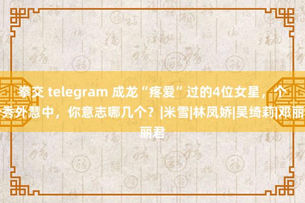 拳交 telegram 成龙“疼爱”过的4位女星，个个秀外慧中，你意志哪几个？|米雪|林凤娇|吴绮莉|邓丽君