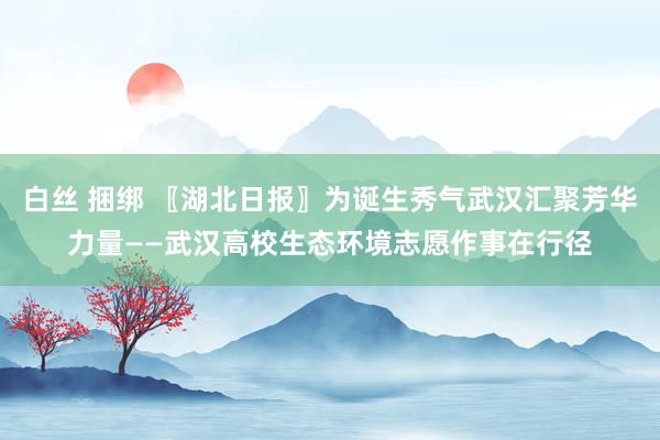 白丝 捆绑 〖湖北日报〗为诞生秀气武汉汇聚芳华力量——武汉高校生态环境志愿作事在行径