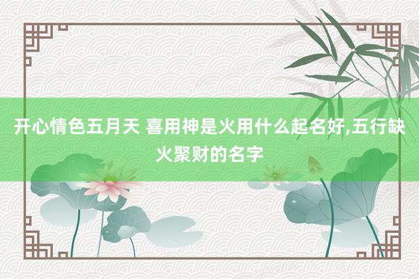 开心情色五月天 喜用神是火用什么起名好，五行缺火聚财的名字