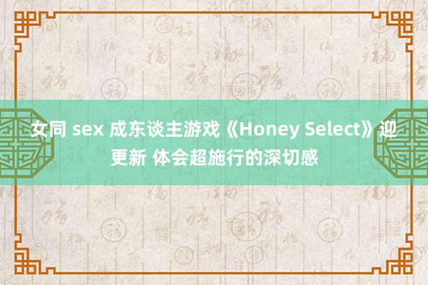 女同 sex 成东谈主游戏《Honey Select》迎更新 体会超施行的深切感