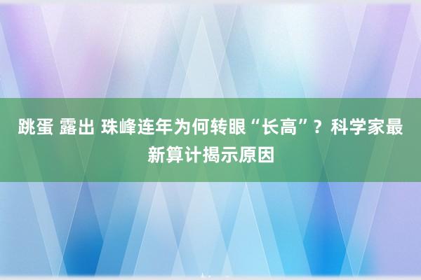 跳蛋 露出 珠峰连年为何转眼“长高”？科学家最新算计揭示原因