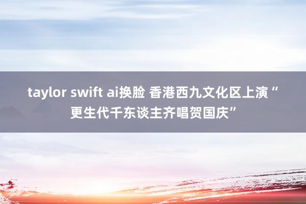 taylor swift ai换脸 香港西九文化区上演“更生代千东谈主齐唱贺国庆”