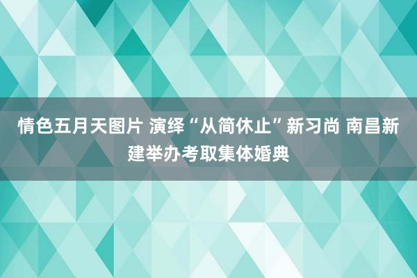 情色五月天图片 演绎“从简休止”新习尚 南昌新建举办考取集体婚典