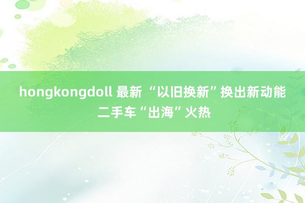 hongkongdoll 最新 “以旧换新”换出新动能 二手车“出海”火热