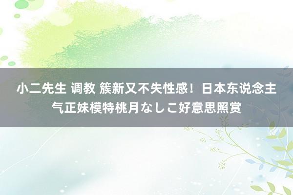 小二先生 调教 簇新又不失性感！日本东说念主气正妹模特桃月なしこ好意思照赏