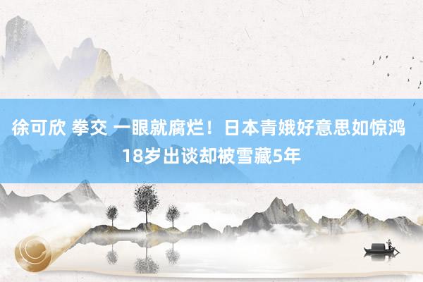 徐可欣 拳交 一眼就腐烂！日本青娥好意思如惊鸿 18岁出谈却被雪藏5年