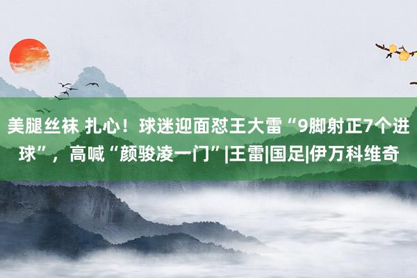 美腿丝袜 扎心！球迷迎面怼王大雷“9脚射正7个进球”，高喊“颜骏凌一门”|王雷|国足|伊万科维奇