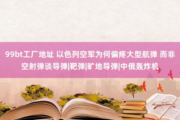 99bt工厂地址 以色列空军为何偏疼大型航弹 而非空射弹谈导弹|靶弹|旷地导弹|中俄轰炸机