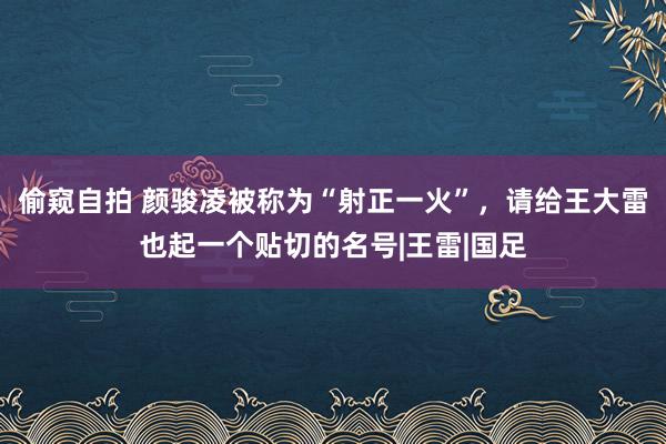 偷窥自拍 颜骏凌被称为“射正一火”，请给王大雷也起一个贴切的名号|王雷|国足