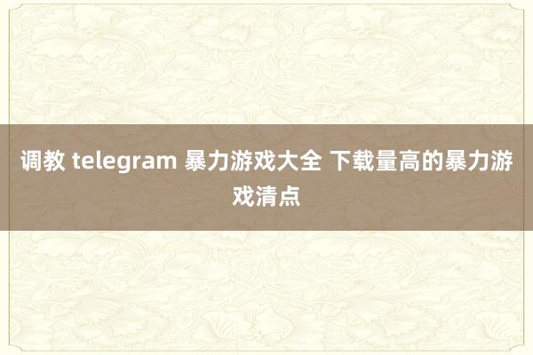 调教 telegram 暴力游戏大全 下载量高的暴力游戏清点